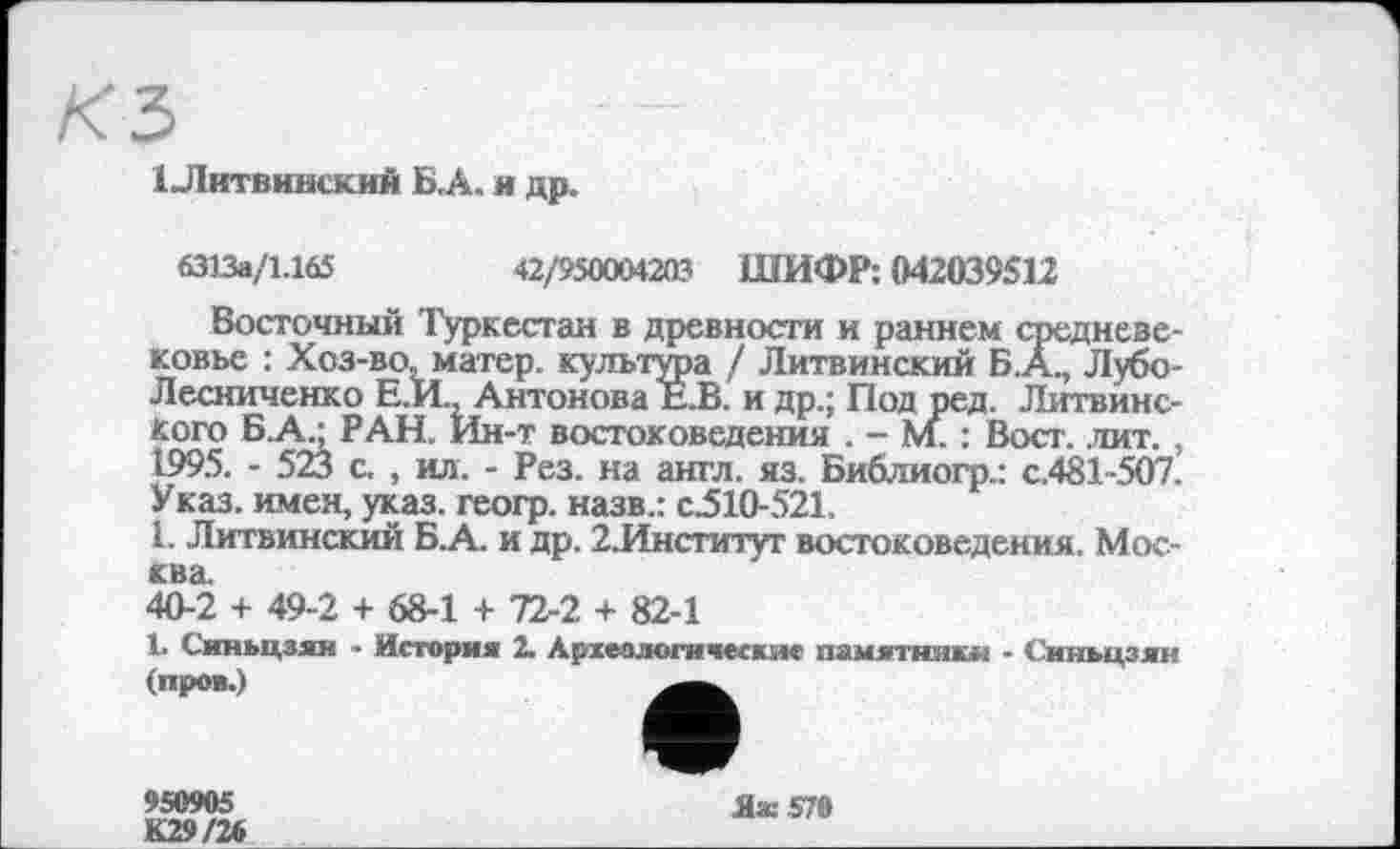 ﻿1 Литвинский Б,А. я др.
6313а/1.165	42/950004203 ШИФР: 042039512
Восточный Туркестан в древности и раннем средневековье : Хоз-во, матер, культура / Литвинский Б.А., Лубо-Лесниченко Е.И., Антонова Е.В. и др.; Под ред. Литвинс-кого Б.А.; РАН. Ин-т востоковедения . - М. : Вост. .лит. , 1995. - 523 с. , ил. - Рез. на англ. яз. Библиогр.: с.481-507. Указ, имен, указ, геогр. назв.: с510-521.
1. Литвинский Б.А. и др. 2.Институт востоковедения. Москва.
40-2 + 49-2 + 68-1 + 72-2 + 82-1
1. Синьцзян ■ История 2. Археологические памятники - Синьцзян (проц.)
950905 К29/26
Ях570